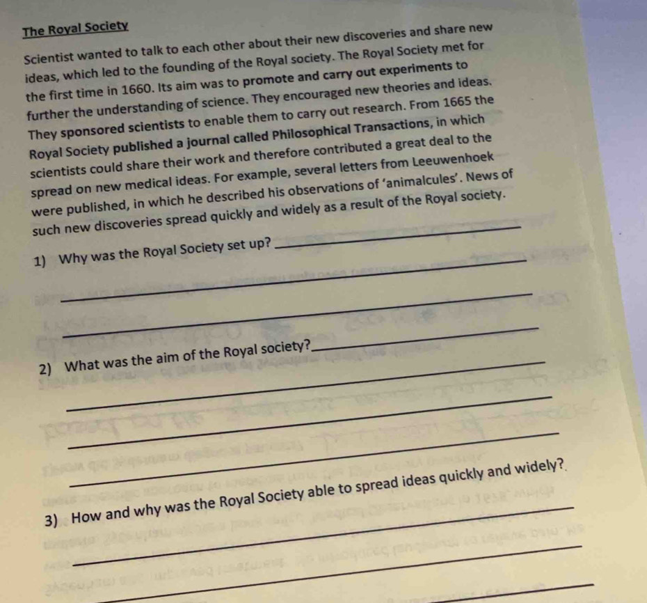 The Royal Society 
Scientist wanted to talk to each other about their new discoveries and share new 
ideas, which led to the founding of the Royal society. The Royal Society met for 
the first time in 1660. Its aim was to promote and carry out experiments to 
further the understanding of science. They encouraged new theories and ideas, 
They sponsored scientists to enable them to carry out research. From 1665 the 
Royal Society published a journal called Philosophical Transactions, in which 
scientists could share their work and therefore contributed a great deal to the 
spread on new medical ideas. For example, several letters from Leeuwenhoek 
were published, in which he described his observations of ‘animalcules’. News of 
such new discoveries spread quickly and widely as a result of the Royal society. 
_ 
1) Why was the Royal Society set up? 
_ 
2) What was the aim of the Royal society? 
_ 
_ 
_ 
_ 
3) How and why was the Royal Society able to spread ideas quickly and widely? 
_ 
_