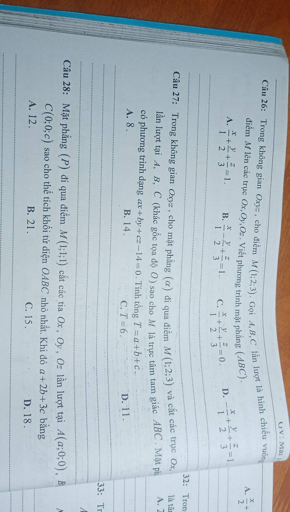 GVNMar
Câu 26: Trong không gian Oxyz , cho điểm M(1;2;3). Gọi A, B,C lần lượt là hình chiếu vuông
điểm M lên các trục Ox, Oy, Oz. Viết phương trình mặt phẳng (ABC).
A.  x/2 +
_A.  x/1 + y/2 + z/3 =1. B.  x/1 - y/2 + z/3 =1. C.  x/1 + y/2 + z/3 =0.
D. - x/1 + y/2 + z/3 =1. _
_
_
32: Tron
Câu 27: Trong không gian Oxyz , cho mặt phẳng (α) đi qua điểm M(1;2;3) và cắt các trục Ox, là tâi
lần lượt tại A, B, C (khác gốc tọa độ O) sao cho M là trực tâm tam giác ABC. Mặt ph A. 2
có phương trình dạng ax+by+cz-14=0. Tính tổng T=a+b+c. 
_
_
_
A. 8. B. 14. C. T=6. D. 11.
_
_
_
_
_33: T
_
_
a
Câu 28: Mặt phẳng (P) đi qua điểm M(1;1;1) cắt các tia Ox, Oy, Oz lần lượt tại A(a;0;0), B a
C(0;0;c) sao cho thể tích khối tứ diện OABC nhỏ nhất. Khi đó a+2b+3c bǎng
A. 12. B. 21. C. 15.
D. 18.
_
_
_