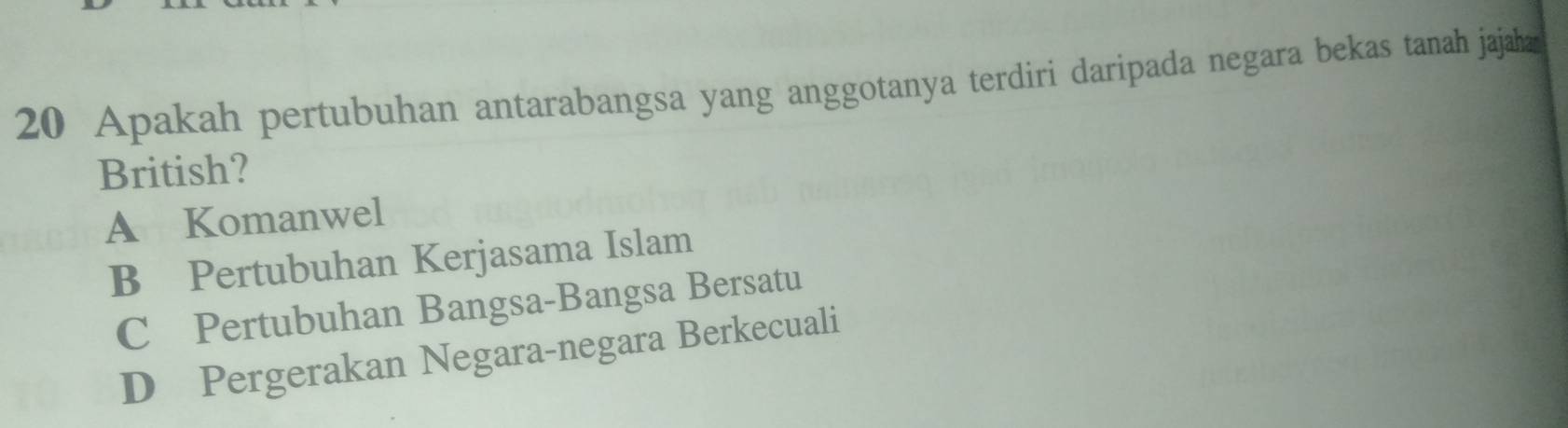 Apakah pertubuhan antarabangsa yang anggotanya terdiri daripada negara bekas tanah jajaha
British?
A Komanwel
B Pertubuhan Kerjasama Islam
C Pertubuhan Bangsa-Bangsa Bersatu
D Pergerakan Negara-negara Berkecuali