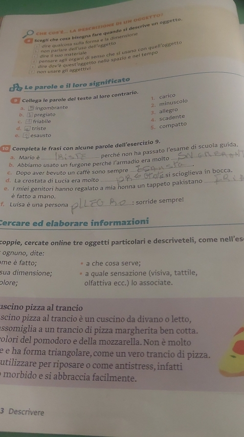 che cos'é... la descrizione di un oggetto ?
Sceglí che cosa bisogna fare quando si descrive un oggetto.
` dire qualcosa sulla forma e la dimensione 
dire il suo materiale non paríare dell uso dell oggetto
Pensare agi organi di senso che sí usano con quell'oggetto
dire dov é quest oggetto nello spazio e nel tempo
non usare gi aggettív
Le parole e il loro significato
Collega le parole del testo al loro contrario.
2. minuscolo 1. carico
a、 ingombrante
b. E pregiato
3. allegro
C. friabile
4. scadente
d.  triste
5. compatto
e. esausto
Completa le frasi con alcune parole dell’esercizio 9.
a. Mario è_
perché non ha passato l’esame di scuola guida.
b. Abbiamo usato un furgone perché l’armadio era molto
c. Dopo aver bevuto un caffè sono sempre
_
: si scioglieva in bocca.
d. La crostata di Lucía era molto
_
e. I miei genitori hanno regalato a mia nonna un tappeto pakistano_
é fatto a mano.
f. Luisa è una persona_
: sorride sempre!
Cercare ed elaborare informazioni
coppie, cercate online tre oggetti particolari e descriveteli, come nell’es
* ognuno, dite:
me è fatto; a che cosa serve;
sua dimensione; a quale sensazione (visiva, tattile,
plore; olfattiva ecc.) lo associate.
uscino pizza al trancio
scino pizza al trancio è un cuscino da divano o letto,
assomiglia a un trancio di pizza margherita ben cotta.
volori del pomodoro e della mozzarella. Non è molto
e é ha forma triangolare, come un vero trancio di pizza.
utilizzare per riposare o come antistress, infatti
morbido e si abbraccia facilmente.
3 Descrivere