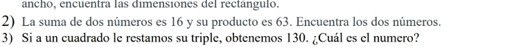 ancho, encuentra las dimensiones del rectanguló. 
2) La suma de dos números es 16 y su producto es 63. Encuentra los dos números. 
3) Si a un cuadrado le restamos su triple, obtenemos 130. ¿Cuál es el numero?