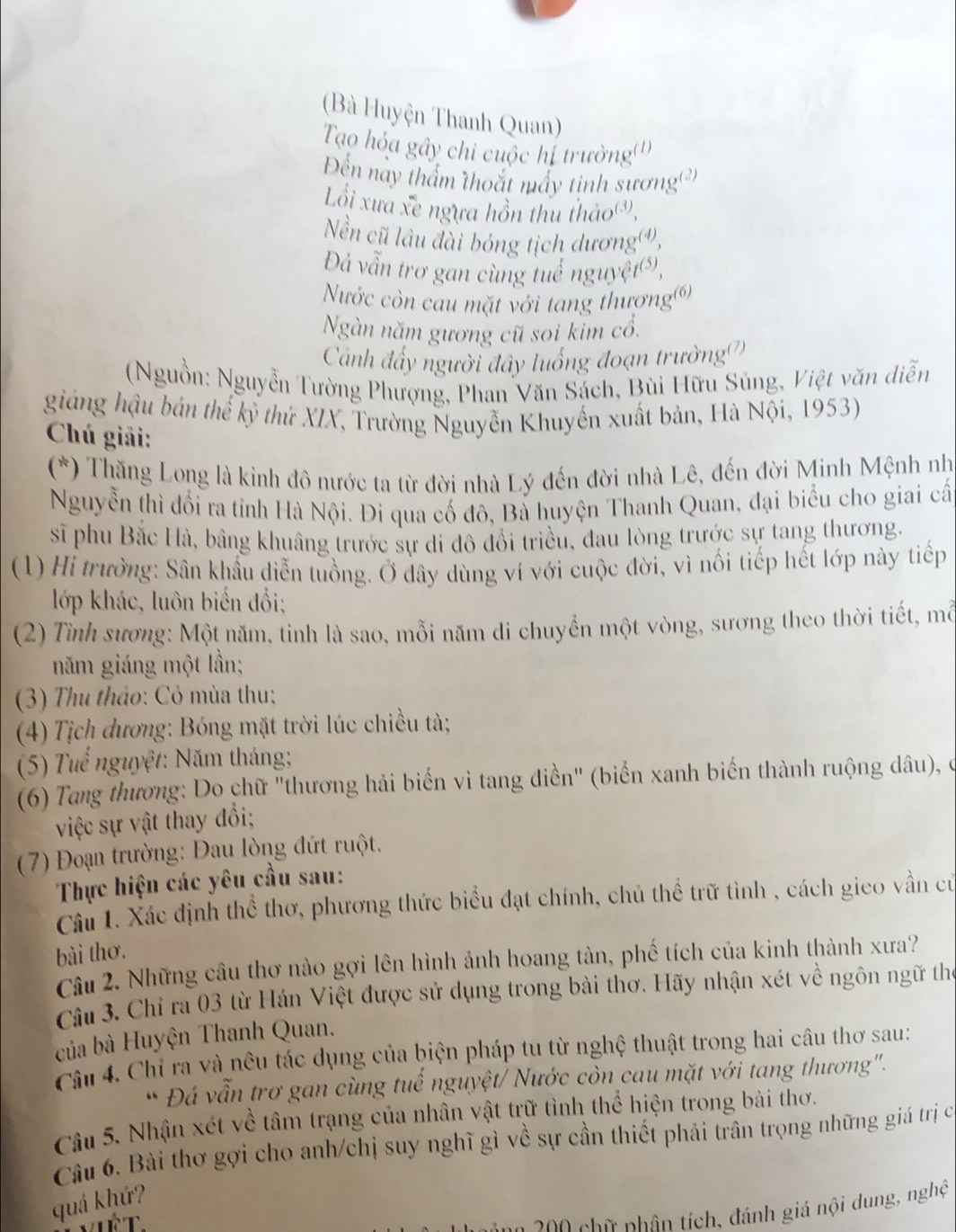 (Bà Huyện Thanh Quan)
Tạo hỏa gây chi cuộc hị trường()
Đến này thẩm thoắt mấy tinh sương')
Lối xưa xe ngựa hồn thu thảo®,
Nền cũ lâu đài bóng tịch dươngơ,
Đá vẫn trơ gan cùng tuể nguyệt(ô),
Nước còn cau mặt với tang thương')
Ngàn năm gương cũ soi kim cổ.
Cảánh đấy người đây luống đoạn trường(
(Nguồn: Nguyễn Tường Phượng, Phan Văn Sách, Bùi Hữu Súng, Việt văn diễn
giảng hậu bản thể kỷ thứ XIX, Trường Nguyễn Khuyến xuất bản, Hà Nội, 1953)
Chú giải:
(*) Thăng Long là kinh đô nước ta từ đời nhà Lý đến đời nhà Lê, đến đời Minh Mệnh nh
Nguyễn thì đổi ra tỉnh Hà Nội. Đi qua cố đô, Bà huyện Thanh Quan, đại biểu cho giai cấ
sĩ phu Bắc Hà, bằng khuâng trước sự di đô đổi triều, đau lòng trước sự tang thương.
(1) Hi trưởng: Sân khẩu diễn tuồng. Ở dây dùng ví với cuộc đời, vì nối tiếp hết lớp này tiếp
lớp khác, luôn biến đổi;
(2) Tình sương: Một năm, tinh là sao, mỗi năm di chuyển một vòng, sương theo thời tiết, mỗ
năm giáng một lần;
(3) Thu thảo: Cỏ mùa thu;
(4) Tịch dương: Bóng mặt trời lúc chiều tà;
(5) Tuể nguyệt: Năm tháng;
(6) Tang thương: Do chữ "thương hải biến vi tang điền" (biển xanh biến thành ruộng dâu), ở
việc sự vật thay đổi;
( 7) Đoạn trường: Đau lòng đứt ruột.
Thực hiện các yêu cầu sau:
Câu 1. Xác định thể thơ, phương thức biểu đạt chính, chủ thể trữ tình , cách gieo vần cử
bài thơ.
Câu 2. Những câu thơ nào gợi lên hình ảnh hoang tàn, phố tích của kinh thành xưa?
Câu 3. Chỉ ra 03 từ Hán Việt được sử dụng trong bài thơ. Hãy nhận xét về ngôn ngữ thể
của bà Huyện Thanh Quan.
Câu 4. Chỉ ra và nêu tác dụng của biện pháp tu từ nghệ thuật trong hai câu thơ sau:
* Đá vẫn trơ gan cùng tuế nguyệt/ Nước còn cau mặt với tang thương''.
Câu 5. Nhận xét về tâm trạng của nhân vật trữ tình thể hiện trong bài thơ.
Câu 6. Bài thơ gợi cho anh/chị suy nghĩ gì về sự cần thiết phải trần trọng những giá trị c
quá khứ?
0    ữ nhân tích, đánh giá nội dung, nghệ