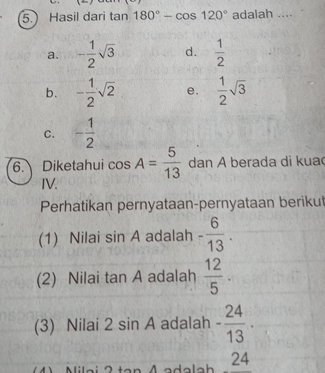 Hasil dari tan 180°-cos 120° adalah ....
a. - 1/2 sqrt(3) d.  1/2 
b. - 1/2 sqrt(2)  1/2 sqrt(3)
e.
C. - 1/2 
6. Diketahui cos A= 5/13  dan A berada di kuac
IV.
Perhatikan pernyataan-pernyataan berikut
(1) Nilai sin A adalah - 6/13 . 
(2) Nilai tan A adalah  12/5 . 
(3) Nilai 2sin A adalah - 24/13 . 
M Niloi 2. Ladalah _ 24