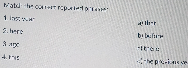 Match the correct reported phrases:
1. last year
a) that
2. here b) before
3. ago c) there
4. this d) the previous ye