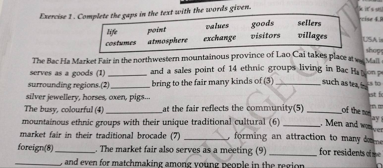 Complete the gaps in the text with the words given.
k it's sti
life values goods sellers
rcise 4.R
point
costumes atmosphere exchange visitors villages
USA is
shopp
The Bac Ha Market Fair in the northwestern mountainous province of Lao Cai takes place at w Mal 
serves as a goods (1) _ and a sales point of 14 ethnic groups living in Bac Ha on p
surrounding regions.(2) _bring to the fair many kinds of (3)_ such as tea, fr ks to
silver jewellery, horses, oxen, pigs...
st f
The busy, colourful (4)_ at the fair reflects the community(5)_
enm
of the nom
ay
mountainous ethnic groups with their unique traditional cultural (6) _. Men and wom
ver
market fair in their traditional brocade (7)_
, forming an attraction to many domme.
foreign(8) _. The market fair also serves as a meeting (9)_
for residents of me 
_ , and even for matchmaking among young people in the region