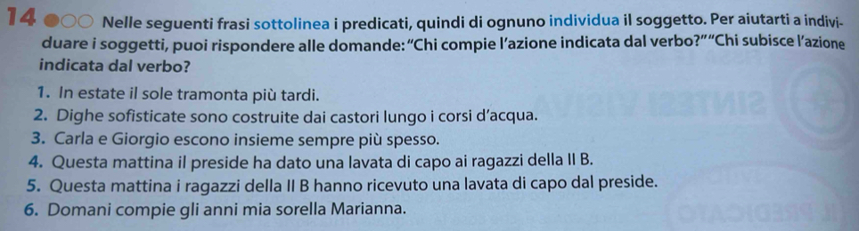 Nelle seguenti frasi sottolinea i predicati, quindi di ognuno individua il soggetto. Per aiutarti a indivi- 
duare i soggetti, puoi rispondere alle domande: “Chi compie l’azione indicata dal verbo?” “Chi subisce l’azione 
indicata dal verbo? 
1. In estate il sole tramonta più tardi. 
2. Dighe sofisticate sono costruite dai castori lungo i corsi d’acqua. 
3. Carla e Giorgio escono insieme sempre più spesso. 
4. Questa mattina il preside ha dato una lavata di capo ai ragazzi della II B. 
5. Questa mattina i ragazzi della II B hanno ricevuto una lavata di capo dal preside. 
6. Domani compie gli anni mia sorella Marianna.