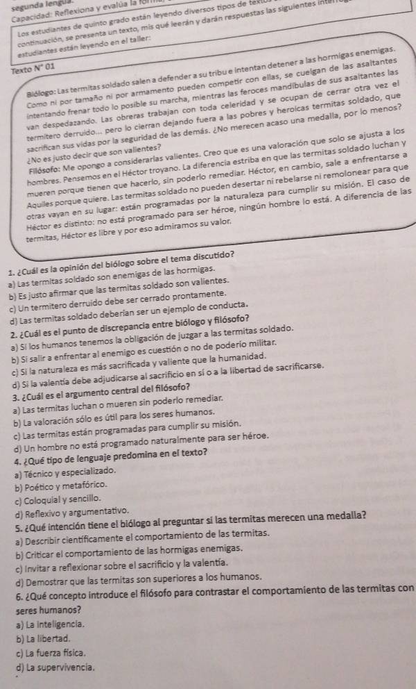 segunda lengua.
Capacidad: Reflexiona y evalúa la f81
Los estudiantes de quinto grado están leyendo diversos tipos de texll
continuación, se presenta un texto, mis qué leerán y darán respuestas las siguientes inter
estudiantes están leyendo en el taller:
Texto N° 01
Biólogo: Las termitas soldado salen a defender a su tribu e intentan detener a las hormigas enemigas.
Como ni por tamaño ni por armamento pueden competir con ellas, se cuelgan de las asaltantes
intentando frenar todo lo posible su marcha, mientras las feroces mandíbulas de sus asaltantes las
van despedazando. Las obreras trabajan con toda celeridad y se ocupan de cerrar otra vez el
termítero derruido... pero lo cierran dejando fuera a las pobres y heroícas termitas soldado, que
sacrifican sus vidas por la seguridad de las demás. ¿No merecen acaso una medalla, por lo menos?
Filósofo: Me opongo a considerarlas valientes. Creo que es una valoración que solo se ajusta a los
¿No es justo decir que son valientes?
hombres. Pensemos en el Héctor troyano. La diferencia estriba en que las termitas soldado luchan y
mueren porque tienen que hacerlo, sin poderlo remediar. Héctor, en cambio, sale a enfrentarse a
Aquiles porque quiere. Las termitas soldado no pueden desertar ní rebelarse ni remolonear para que
otras vayan en su lugar: están programadas por la naturaleza para cumplir su misión. El caso de
Héctor es distinto: no está programado para ser héroe, ningún hombre lo está. A diferencia de las
termitas, Héctor es libre y por eso admiramos su valor,
1. ¿Cuál es la opinión del biólogo sobre el tema discutido?
a) Las termitas soldado son enemigas de las hormigas.
b) Es justo afirmar que las termitas soldado son valientes.
c) Un termitero derruido debe ser cerrado prontamente.
d) Las termitas soldado deberían ser un ejemplo de conducta.
2. ¿Cuál es el punto de discrepancia entre biólogo y filósofo?
a) Si los humanos tenemos la obligación de juzgar a las termitas soldado.
b) Si salir a enfrentar al enemigo es cuestión o no de poderío militar.
c) Si la naturaleza es más sacrificada y valiente que la humanidad.
d) Si la valentía debe adjudicarse al sacrificio en sí o a la libertad de sacrificarse.
3. ¿Cuál es el argumento central del filósofo?
a) Las termitas luchan o mueren sin poderlo remediar.
b) La valoración sólo es útil para los seres humanos.
c) Las termitas están programadas para cumplir su misión.
d) Un hombre no está programado naturalmente para ser héroe.
4. ¿Qué tipo de lenguaje predomina en el texto?
a) Técnico y especializado.
b) Poético y metafórico.
c) Coloquial y sencillo.
d) Reflexivo y argumentativo.
5. ¿Qué intención tiene el biólogo al preguntar si las termitas merecen una medalla?
a) Describir científicamente el comportamiento de las termitas.
b) Criticar el comportamiento de las hormigas enemigas.
c) Invitar a reflexionar sobre el sacrificio y la valentía.
d) Demostrar que las termitas son superiores a los humanos.
6. ¿Qué concepto introduce el filósofo para contrastar el comportamiento de las termitas con
seres humanos?
a) La inteligencia.
b) La libertad.
c) La fuerza física.
d) La supervivencia.