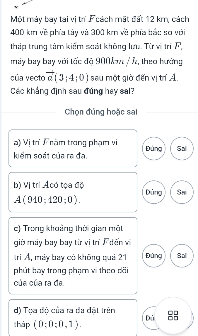 Một máy bay tại vị trí Fcách mặt đất 12 km, cách
400 km về phía tây và 300 km về phía bắc so với
tháp trung tâm kiểm soát không lưu. Từ vị trí F,
máy bay bay với tốc độ 900km / h, theo hướng
của vecto vector a(3;4;0) sau một giờ đến vị trí A.
Các khẳng định sau đúng hay sai?
Chọn đúng hoặc sai
a) Vị trí Fnằm trong phạm vi Đúng Sai
kiểm soát của ra đa.
b) Vị trí Acó tọa độ Sai
Đúng
A(940;420;0).
c) Trong khoảng thời gian một
giờ máy bay bay từ vị trí F đến vị
trí Á, máy bay có không quá 21 Đúng Sai
phút bay trong phạm vi theo dõi
của của ra đa.
d) Tọa độ của ra đa đặt trên
□□
Đú 
tháp (0;0;0,1).