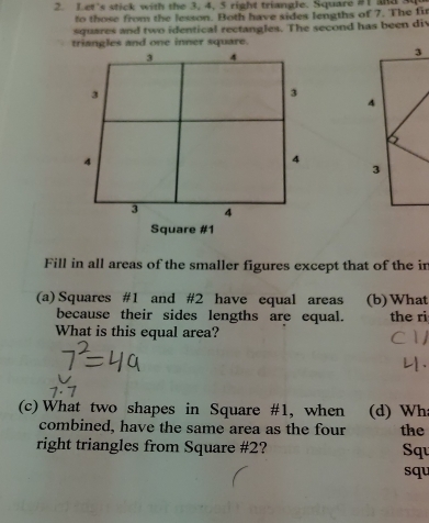 Let’s stick with the 3, 4, 5 right triangle. Square #1 and 
to those from the lesson. Both have sides lengths of 7. The fir 
squares and two identical rectangles. The second has been div 
triangles and one inner square. 
Fill in all areas of the smaller figures except that of the in 
(a) Squares #1 and # 2 have equal areas (b)What 
because their sides lengths are equal. the ri 
What is this equal area? 
(c) What two shapes in Square #1, when (d) Whi 
combined, have the same area as the four the 
right triangles from Square # 2? Squ 
squ