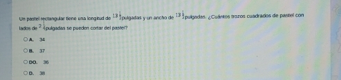 Un pastel rectangular tiene una longitud de 13 1/2  pulgadas y un ancho de 1ª1 pulgadas. ¿Cuántos trozos cuadrados de pastel con
lados de^2 pulgadas se pueden cortar del pasiel?
A. 34
B. 37
0， 36
D. 38