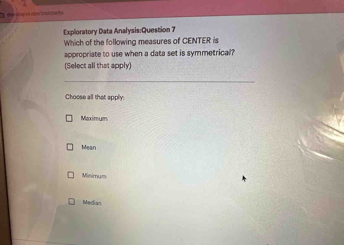 char ef ovd con bocksmanks
Exploratory Data Analysis:Question 7
Which of the following measures of CENTER is
appropriate to use when a data set is symmetrical?
(Select all that apply)
_
Choose all that apply:
Maximum
Mean
Minimum
Median
