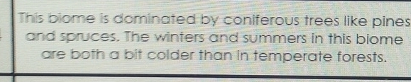 This biome is dominated by coniferous trees like pines 
and spruces. The winters and summers in this biome 
are both a bit colder than in temperate forests.