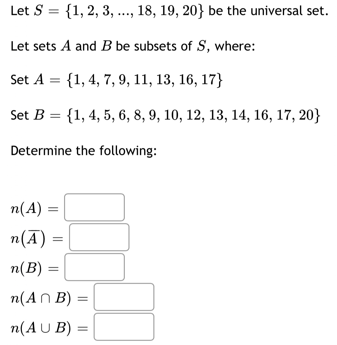 Let S= 1,2,3,...,18,19,20 be the universal set.
Let sets A and B be subsets of S, where:
Set A= 1,4,7,9,11,13,16,17
Set B= 1,4,5,6,8,9,10,12,13,14,16,17,20
Determine the following:
n(A)=□
n(overline A)=□
n(B)=□
n(A∩ B)=□
n(A∪ B)=□