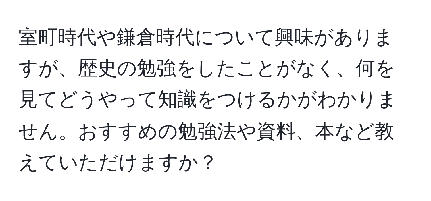 室町時代や鎌倉時代について興味がありますが、歴史の勉強をしたことがなく、何を見てどうやって知識をつけるかがわかりません。おすすめの勉強法や資料、本など教えていただけますか？