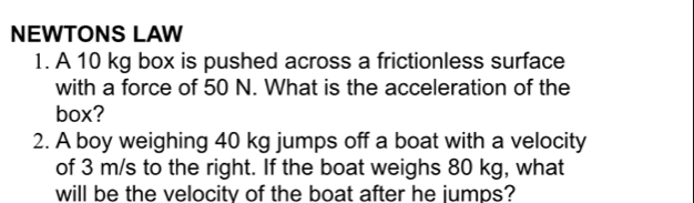 NEWTONS LAW 
1. A 10 kg box is pushed across a frictionless surface 
with a force of 50 N. What is the acceleration of the 
box? 
2. A boy weighing 40 kg jumps off a boat with a velocity 
of 3 m/s to the right. If the boat weighs 80 kg, what 
will be the velocity of the boat after he jumps?