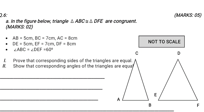 6: (MARKS: 05) 
a. In the figure below, triangle △ ABC≌ △ DFE are congruent. 
(MARKS: 02)
AB=5cm, BC=7cm, AC=8cm
DE=5cm, EF=7cm, DF=8cm
NOT TO SCALE
∠ ABC=∠ DEF=60°
1. Prove that corresponding sides of the triangles are equal. 
II. Show that corresponding angles of the triangles are equa 
_ 
_ 
_