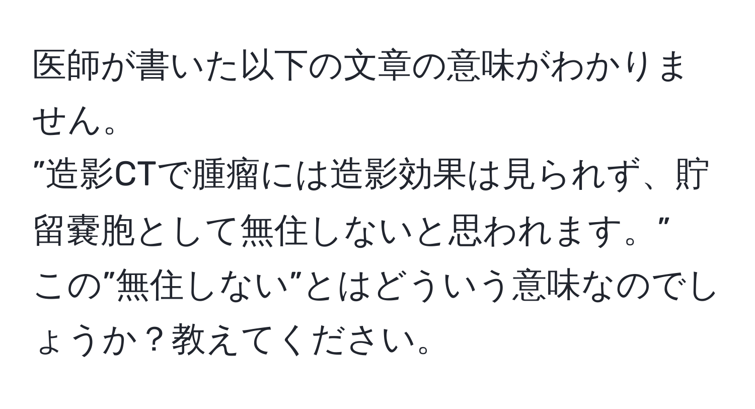 医師が書いた以下の文章の意味がわかりません。  
”造影CTで腫瘤には造影効果は見られず、貯留嚢胞として無住しないと思われます。”  
この”無住しない”とはどういう意味なのでしょうか？教えてください。