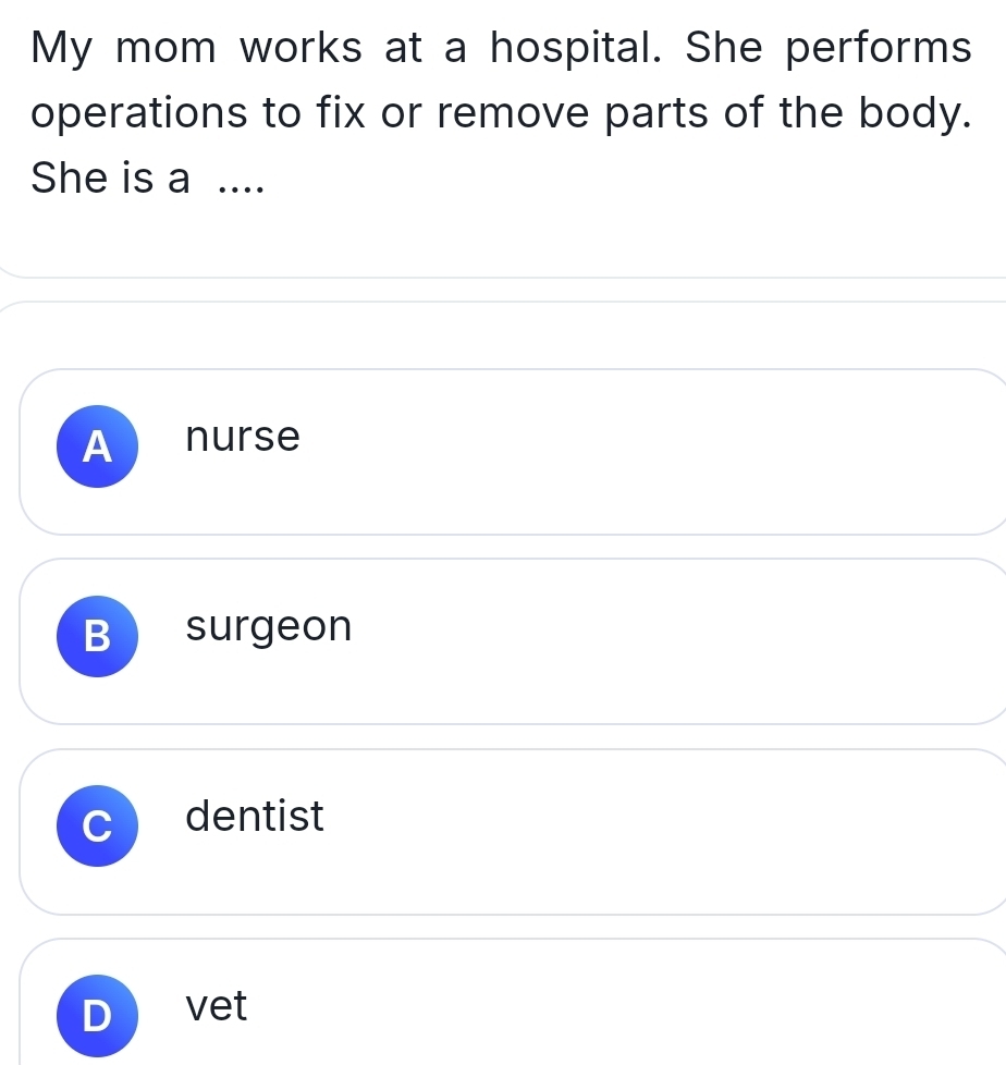 My mom works at a hospital. She performs
operations to fix or remove parts of the body.
She is a ....
A nurse
B surgeon
dentist
D vet