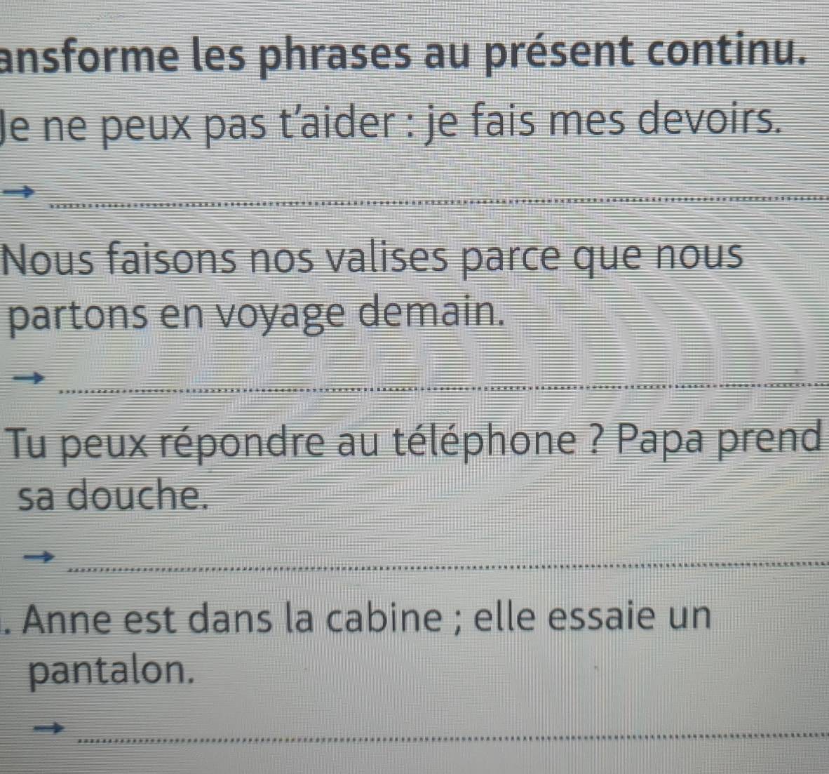 ansforme les phrases au présent continu. 
Je ne peux pas t’aider : je fais mes devoirs. 
_ 
_ 
_ 
_ 
_ 
Nous faisons nos valises parce que nous 
partons en voyage demain. 
_ 
Tu peux répondre au téléphone ? Papa prend 
sa douche. 
_ 
. Anne est dans la cabine ; elle essaie un 
pantalon. 
_