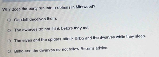 Why does the party run into problems in Mirkwood?
Gandalf deceives them.
The dwarves do not think before they act.
The elves and the spiders attack Bilbo and the dwarves while they sleep.
Bilbo and the dwarves do not follow Beorn's advice.