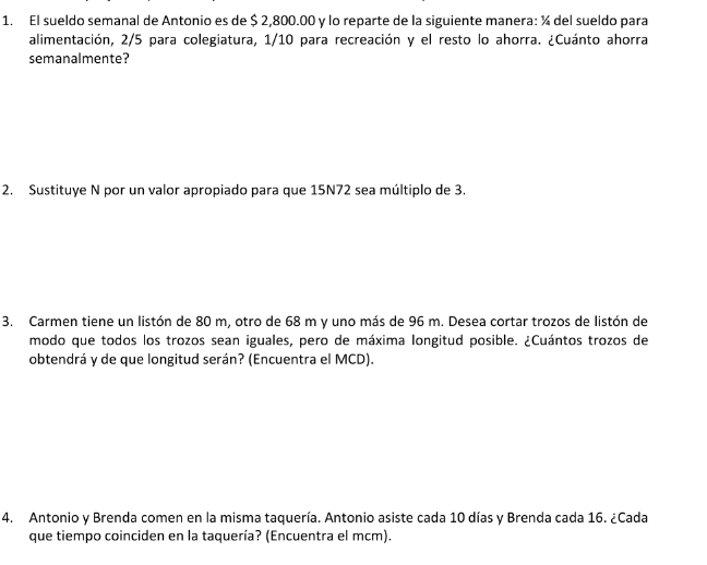 El sueldo semanal de Antonio es de $ 2,800.00 y lo reparte de la siguiente manera: ¼ del sueldo para 
alimentación, 2/5 para colegiatura, 1/10 para recreación y el resto lo ahorra. ¿Cuánto ahorra 
semanalmente? 
2. Sustituye N por un valor apropiado para que 15N72 sea múltiplo de 3. 
3. Carmen tiene un listón de 80 m, otro de 68 m y uno más de 96 m. Desea cortar trozos de listón de 
modo que todos los trozos sean iguales, pero de máxima longitud posible. ¿Cuántos trozos de 
obtendrá y de que longitud serán? (Encuentra el MCD). 
4. Antonio y Brenda comen en la misma taquería. Antonio asiste cada 10 días y Brenda cada 16. ¿Cada 
que tiempo coinciden en la taquería? (Encuentra el mcm).