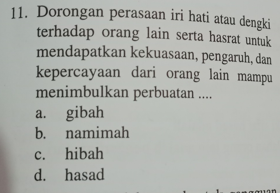 Dorongan perasaan iri hati atau dengki
terhadap orang lain serta hasrat untuk
mendapatkan kekuasaan, pengaruh, dan
kepercayaan dari orang lain mampu
menimbulkan perbuatan ....
a. gibah
b. namimah
c. hibah
d. hasad