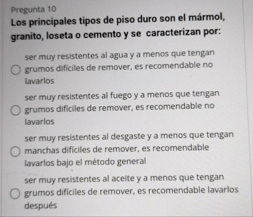 Pregunta 10
Los principales tipos de piso duro son el mármol,
granito, loseta o cemento y se caracterizan por:
ser muy resistentes al agua y a menos que tengan
grumos difíciles de remover, es recomendable no
lavarlos
ser muy resistentes al fuego y a menos que tengan
grumos difíciles de remover, es recomendable no
lavarlos
ser muy resistentes al desgaste y a menos que tengan
manchas difíciles de remover, es recomendable
lavarlos bajo el método general
ser muy resistentes al aceite y a menos que tengan
grumos difíciles de remover, es recomendable lavarlos
después