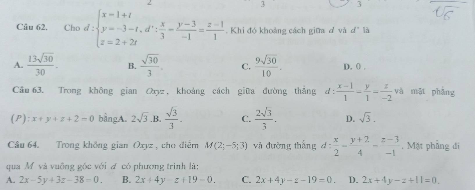 3
3
Câu 62. Cho d:beginarrayl x=1+t y=-3-t, d∵  x/3 = (y-3)/-1 = (z-1)/1 . Khi đó khoảng cách giữa đ và d
B.
A.  13sqrt(30)/30 .  sqrt(30)/3 .  9sqrt(30)/10 . D. 0.
C.
Câu 63. Trong không gian Oxyz , khoảng cách giữa đường thắng d d: (x-1)/1 = y/1 = z/-2  và mặt phắng
(P): x+y+z+2=0 bằngA. 2sqrt(3) .B.  sqrt(3)/3 .  2sqrt(3)/3 . D. sqrt(3). 
C.
Câu 64. Trong không gian Oxyz , cho điểm M(2;-5;3) và đường thắng d: x/2 = (y+2)/4 = (z-3)/-1 . Mặt phắng đi
qua Mỹ và vuông góc với đ có phương trình là:
A. 2x-5y+3z-38=0. B. 2x+4y-z+19=0. C. 2x+4y-z-19=0. D. 2x+4y-z+11=0.