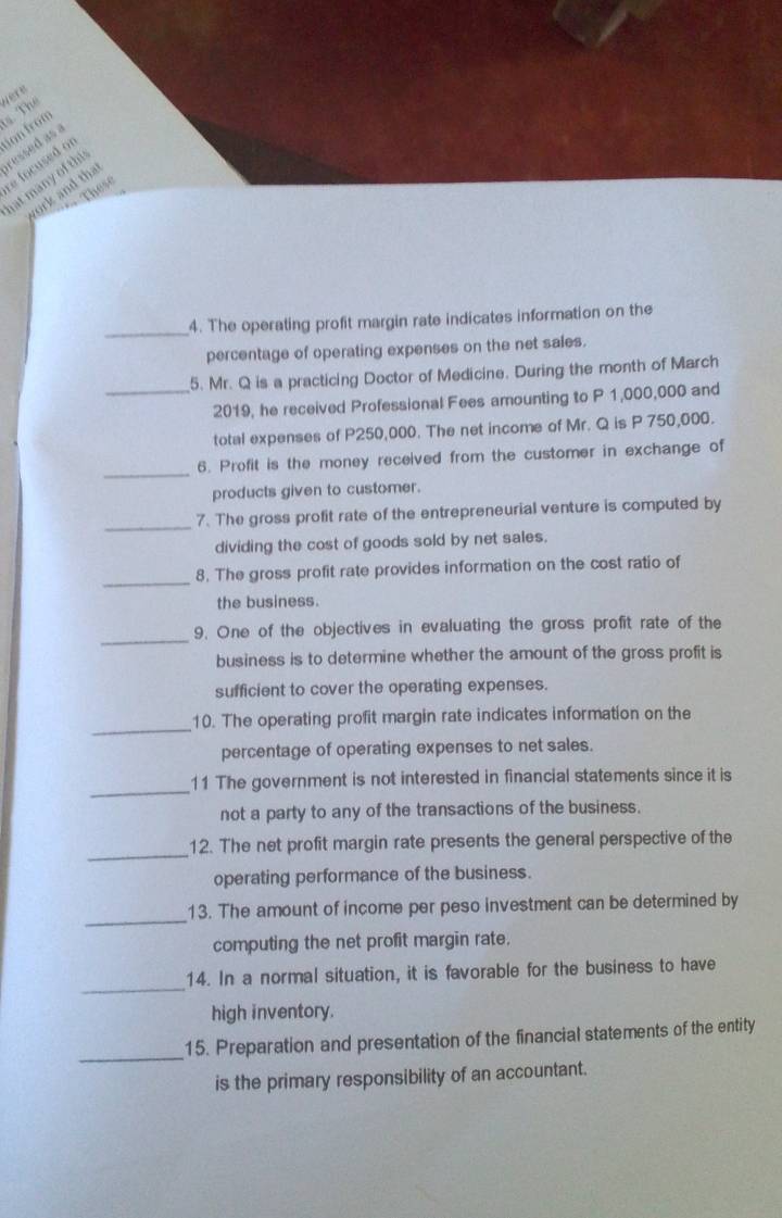 Thể Nete 
don from 
ressed as 
e focused of 
at many of thi 
ork and tha 
These 
_4. The operating profit margin rate indicates information on the 
percentage of operating expenses on the net sales. 
5. Mr. Q is a practicing Doctor of Medicine. During the month of March 
_2019, he received Professional Fees amounting to P 1,000,000 and 
total expenses of P250,000. The net income of Mr. Q is P 750,000. 
_ 
6. Profit is the money received from the customer in exchange of 
products given to customer. 
_7. The gross profit rate of the entrepreneurial venture is computed by 
dividing the cost of goods sold by net sales. 
_ 
8. The gross profit rate provides information on the cost ratio of 
the business. 
_ 
9. One of the objectives in evaluating the gross profit rate of the 
business is to determine whether the amount of the gross profit is 
sufficient to cover the operating expenses. 
_ 
10. The operating profit margin rate indicates information on the 
percentage of operating expenses to net sales. 
_ 
11 The government is not interested in financial statements since it is 
not a party to any of the transactions of the business. 
_ 
12. The net profit margin rate presents the general perspective of the 
operating performance of the business. 
_ 
13. The amount of income per peso investment can be determined by 
computing the net profit margin rate. 
_ 
14. In a normal situation, it is favorable for the business to have 
high inventory. 
_ 
15. Preparation and presentation of the financial statements of the entity 
is the primary responsibility of an accountant.