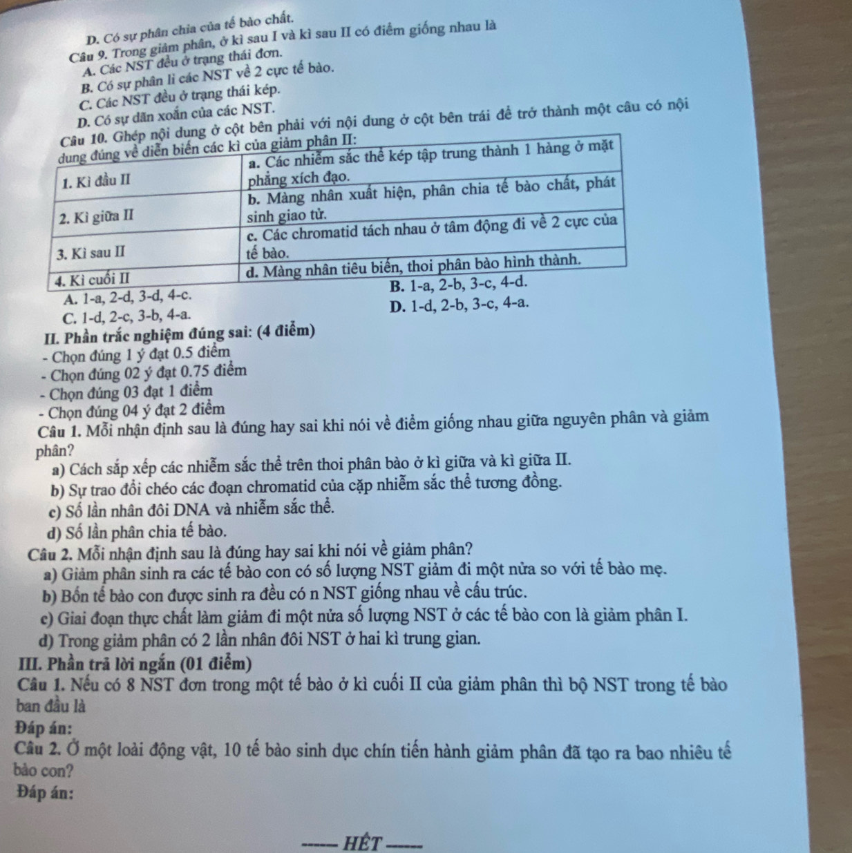 D. Có sự phân chia của tế bào chất.
Câu 9. Trong giảm phân, ở kì sau I và kì sau II có điểm giống nhau là
A. Các NST đều ở trạng thái đơn.
B. Có sự phân li các NST về 2 cực tế bào.
C. Các NST đều ở trạng thái kép.
D. Có sự dãn xoắn của các NST.
cột bên phải với nội dung ở cột bên trái đề trở thành một câu có nội
A. 1-a, 2-d, 3-d,
C. 1-d, 2-c, 3-b, 4-a. D. 1-d, 2-b, 3-c, 4-a.
II. Phần trắc nghiệm đúng sai: (4 điểm)
- Chọn đúng 1 ý đạt 0.5 điểm
- Chọn đúng 02 ý đạt 0.75 điểm
.  Chọn đúng 03 đạt 1 điểm
- Chọn đúng 04 ý đạt 2 điểm
Câu 1. Mỗi nhận định sau là đúng hay sai khi nói về điểm giống nhau giữa nguyên phân và giảm
phân?
a) Cách sắp xếp các nhiễm sắc thể trên thoi phân bào ở kì giữa và kì giữa II.
b) Sự trao đổi chéo các đoạn chromatid của cặp nhiễm sắc thể tương đồng.
c) Số lần nhân đôi DNA và nhiễm sắc thể.
d) Số lần phân chia tế bào.
Câu 2. Mỗi nhận định sau là đúng hay sai khi nói về giảm phân?
a) Giảm phân sinh ra các tế bào con có số lượng NST giảm đi một nửa so với tế bào mẹ.
b) Bốn tế bào con được sinh ra đều có n NST giống nhau về cấu trúc.
c) Giai đoạn thực chất làm giảm đi một nửa số lượng NST ở các tế bào con là giảm phân I.
d) Trong giảm phân có 2 lần nhân đôi NST ở hai kì trung gian.
III. Phần trã lời ngắn (01 điểm)
Cầu 1. Nếu có 8 NST đơn trong một tế bào ở kì cuối II của giảm phân thì bộ NST trong tế bào
ban đầu là
Đáp án:
Câu 2. Ở một loài động vật, 10 tế bào sinh dục chín tiến hành giảm phân đã tạo ra bao nhiêu tế
bào con?
Đáp án:
_hết_
