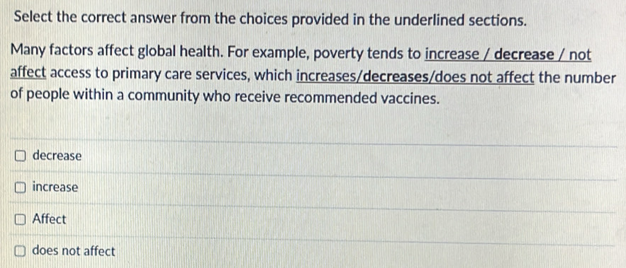 Select the correct answer from the choices provided in the underlined sections.
Many factors affect global health. For example, poverty tends to increase / decrease / not
affect access to primary care services, which increases/decreases/does not affect the number
of people within a community who receive recommended vaccines.
decrease
increase
Affect
does not affect