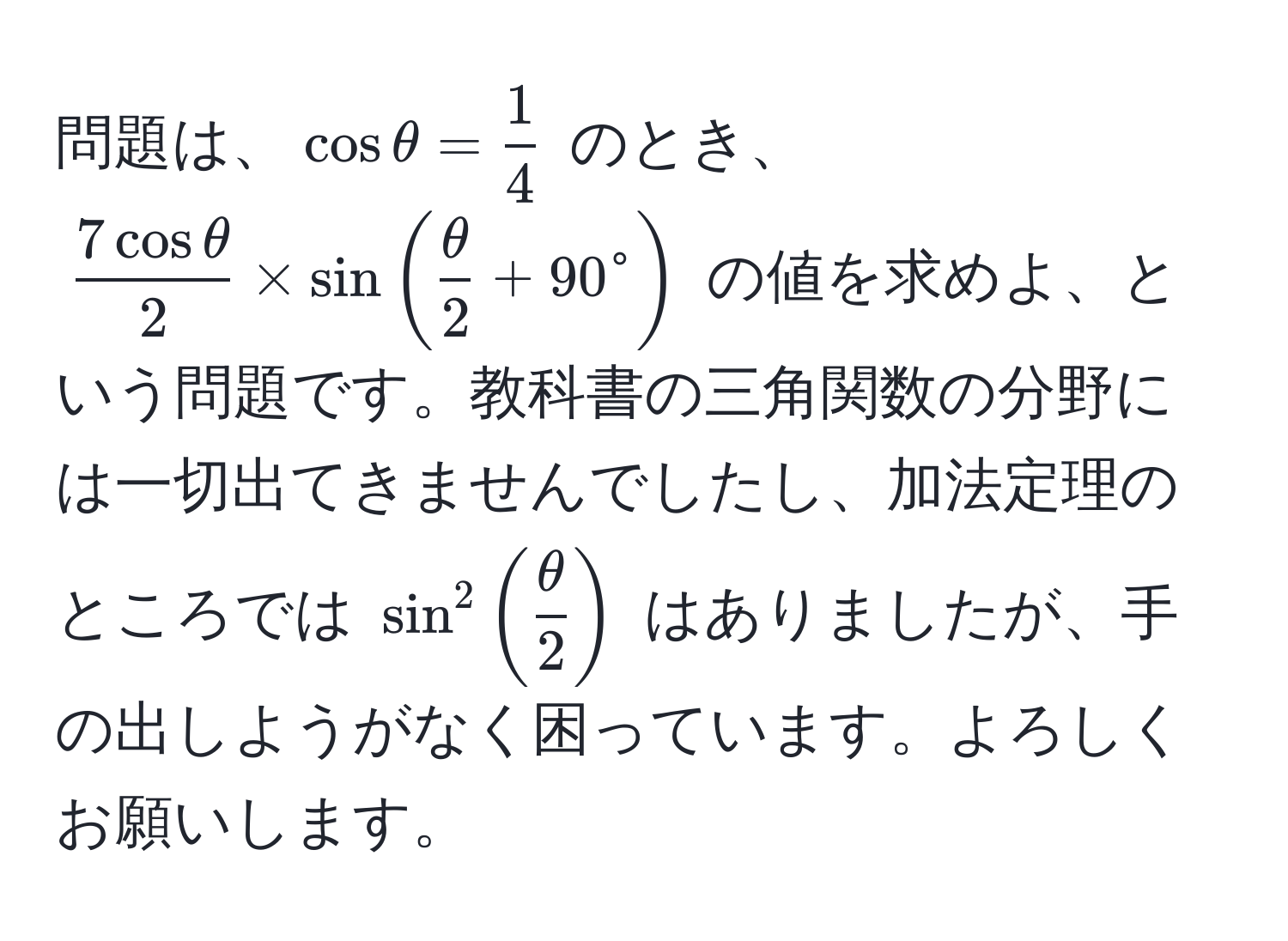 問題は、$cosθ =  1/4 $ のとき、$ 7cosθ/2  * sin( θ/2  + 90°$ の値を求めよ、という問題です。教科書の三角関数の分野には一切出てきませんでしたし、加法定理のところでは $sin^2(fracθ)2)$ はありましたが、手の出しようがなく困っています。よろしくお願いします。