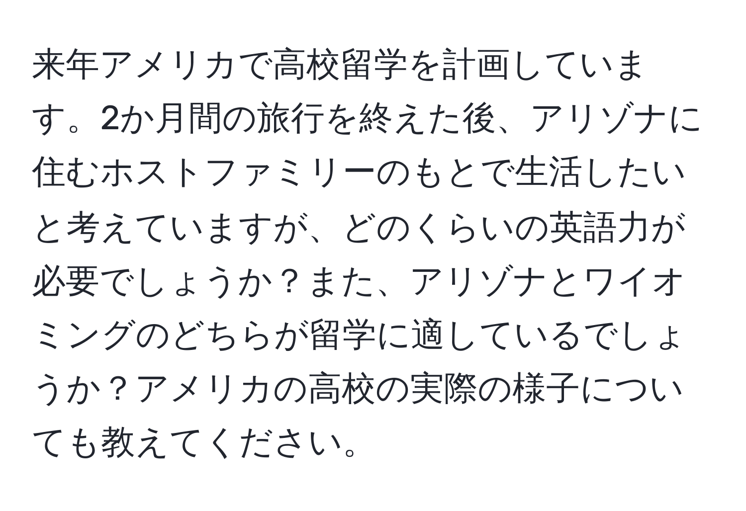 来年アメリカで高校留学を計画しています。2か月間の旅行を終えた後、アリゾナに住むホストファミリーのもとで生活したいと考えていますが、どのくらいの英語力が必要でしょうか？また、アリゾナとワイオミングのどちらが留学に適しているでしょうか？アメリカの高校の実際の様子についても教えてください。