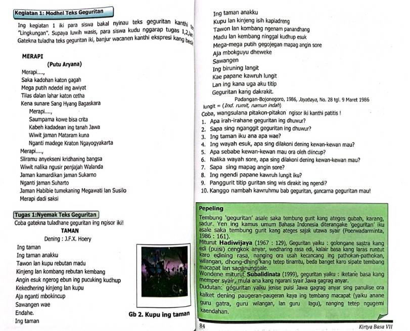 Kegiatan 1: Modhel Teks Geguritan
Ing taman anakku
Kupu lan kinjeng isih kapiadreng
Ing kegiatan 1 iki para siswa bakal nyinau teks geguritan kanthi Tawon Ian kombang ngenam panandhang
''Lingkungan''. Supaya Iuwih wasis, para siswa kudu nggarap tugas 1,2 Madu lan kembang ninggal kudhup esuk
Gatekna tuladha teks geguntan iki, banjur wacanen kanthi ekspresi kang ben Mega-mega putih gegojegan mapag angin sore
MERAPI Aja mbokguyu dheweke
(Putu Aryana) Sawangen
Merapi...., Ing biruning langit
Saka kadohan katon gagah Kae papane kawruh lungit
Mega putih ndedel ing awiyat Lan ing kana uga aku titip
Tilas dalan lahar katon cetha Geguritan kang dakrakit. Padangan-Bojonegoro, 1986, Jayabaya, No. 28 tgl. 9 Maret 1986
Kena sunare Sang Hyang Bagaskara lungit = (Ind. rumit, namun indah)
Merapi...., Coba, wangsulana pitakon-pitakon' ngisor iki kanthi patitis !
Saumpama kowe bisa crita 1. Apa irah-irahane geguritan ing dhuwur?
Kabeh kadadean ing tanah Jawa 2. Sapa sing nganggit geguritan ing dhuwur?
Wiwit jaman Mataram kuna 3. Ing taman iku ana apa wae?
Nganti madege Kraton Ngayogyakarta 4. Ing wayah esuk, apa sing dilakoni dening kewan-kewan mau?
Merapi...., 5. Apa sebabe kewan-kewan mau ora oleh diincup?
Sliramu anyekseni kridhaning bangsa 6. Nalika wayah sore, apa sing dilakoni dening kewan-kewan mau?
Wiwit nalika ngusir penjajah Walanda 7. Sapa sing mapag angin sore?
Jaman kamardikan jaman Sukarno 8. Ing ngendi papane kawruh lungit iku?
Nganti jaman Suharto 9. Panggurit titip guritan sing wis dirakit ing ngendi?
Jaman Habibie tumekaning Megawati Ian Susilo 10. Kanggo nambah kawruhmu bab geguritan, gancarna geguritan mau!
Merapi dadi saksi
Pepeling
Tugas 1:Nyemak Teks Geguritan Tembung ‘geguritan’ asale saka tembung gurit kang ateges gubah, karang,
Coba gatekna tuladhane geguritan ing ngisor iki! sadur. Yen inq kamus umum Bahasa Indonesia diterangake ‘geguritan' iku
TAMAN asale saka tembung gurit kang ateges sajak utawa syair (Poerwadarminta,
1986 : 161).
Dening : J.F.X. Hoery Miturut Hadiwijaya (1967 : 129), Geguritan yaiku : golongane sastra kang
Ing taman edi (puisi) cengkok anyar, wedharing rasa edi, kalair basa kang laras runtut
Ing taman anakku karo edining rasa, nanging ora usah kecancang ing pathokan-pathokan,
wilangan, dhong-dhing kang tetep tinamtu, beda banget karo sipate tembang
Tawon Ian kupu rebutan madumacapat Ian sapanunggale.
Kinjeng Ian kombang rebutan kembang Wondene miturut Subalidinata (1999), geguritan yaiku : iketane basa kang
Angin esuk ngerog ebun ing pucuking kudhupmemper syair, mula ana kang ngarani syair Jawa gagrag anyar.
Kekedhering kinjeng lan kupuDudutan: geguritan yaiku jenise puisi Jawa gagrag anyar sing panulise ora
Aja nganti mbokincupkaiket dening paugeran-paugeran kaya ing tembang macapat (yaiku anane
Sawangen wae guru gatra, guru wilangan, lan guru lagu), nanging tetep ngugemi
Endahe. Gb 2. Kupu ing taman kaendahan.
Ing taman
84 Kirtya Basa VII
