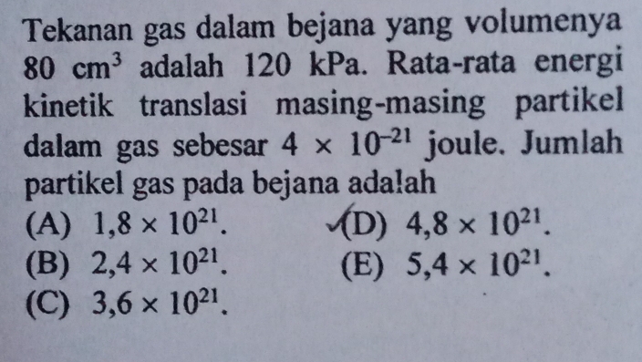 Tekanan gas dalam bejana yang volumenya
80cm^3 adalah 120 kPa. Rata-rata energi
kinetik translasi masing-masing partikel
dalam gas sebesar 4* 10^(-21) joule. Jumlah
partikel gas pada bejana ada!ah
(A) 1,8* 10^(21). (D) 4,8* 10^(21).
(B) 2,4* 10^(21). (E) 5,4* 10^(21).
(C) 3,6* 10^(21).