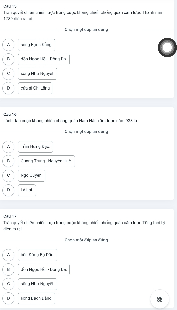 Trận quyết chiến chiến lược trong cuộc kháng chiến chống quân xâm lược Thanh năm
1789 diễn ra tại
Chọn một đáp án đúng
A sông Bạch Đằng.
B đồn Ngọc Hồi - Đống Đa.
C sông Như Nguyệt.
D cửa ải Chi Lăng
Câu 16
Lãnh đạo cuộc kháng chiến chống quân Nam Hán xâm lược năm 938 là
Chọn một đáp án đúng
A Trần Hưng Đạo.
B Quang Trung - Nguyễn Huệ.
C Ngô Quyền.
D Lê Lợi.
Câu 17
Trận quyết chiến chiến lược trong cuộc kháng chiến chống quân xâm lược Tống thời Lý
diễn ra tại
Chọn một đáp án đúng
A Đến Đông Bộ Đầu.
B đồn Ngọc Hồi - Đống Đa.
C sông Như Nguyệt.
D sông Bạch Đằng. 88