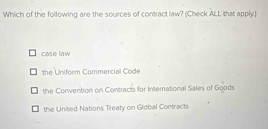 Which of the following are the sources of contract law? (Check ALL that apply.)
case law
the Uniform Commercial Code
the Convention on Contracts for International Sales of Goods
the United Nations Treaty on Gløbal Contracts