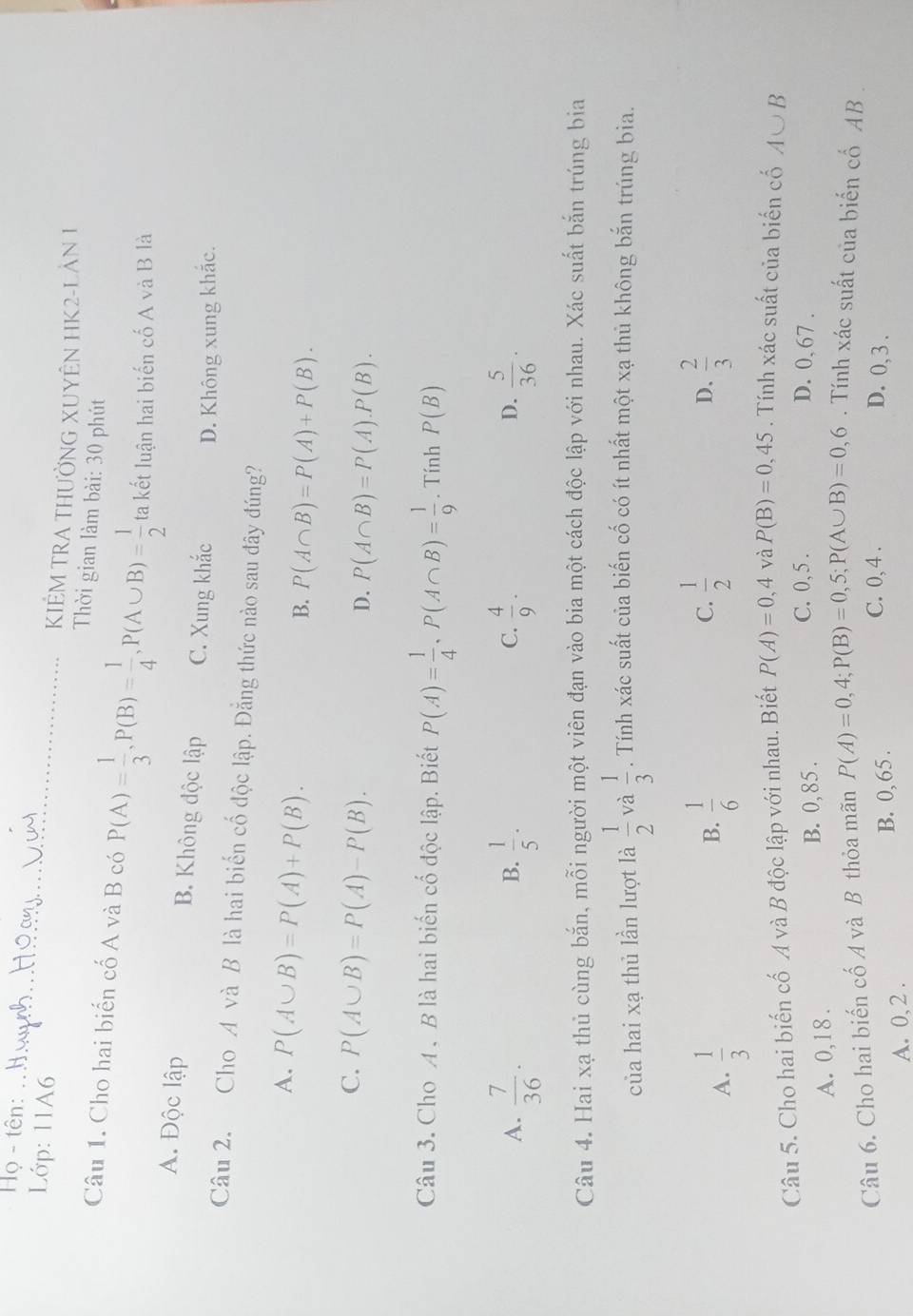 Họ - tên:_
KIÊM TRA THƯỜNG XUYÊN HK2-LAN 1
Lớp: 11A6  Thời gian làm bài: 30 phút
Câu 1. Cho hai biến cố A và B có P(A)= 1/3 ,P(B)= 1/4 ,P(A∪ B)= 1/2  ta kết luận hai biến cố A và B là
A. Độc lập B. Không độc lập C. Xung khắc D. Không xung khắc.
Câu 2. Cho A và B là hai biến cố độc lập. Đằng thức nào sau đây đúng?
A. P(A∪ B)=P(A)+P(B).
B. P(A∩ B)=P(A)+P(B).
C. P(A∪ B)=P(A)-P(B).
D. P(A∩ B)=P(A).P(B).
Câu 3. Cho A . B là hai biến cố độc lập. Biết P(A)= 1/4 ,P(A∩ B)= 1/9 . Tính P(B)
A.  7/36 .  1/5 ·  4/9 .  5/36 ·
B.
C.
D.
Câu 4. Hai xạ thủ cùng bắn, mỗi người một viên đạn vào bia một cách độc lập với nhau. Xác suất bắn trúng bia
của hai xạ thủ lần lượt là  1/2  và  1/3 . Tính xác suất của biến cố có ít nhất một xạ thủ không bắn trúng bia.
A.  1/3   1/6  C.  1/2   2/3 
B.
D.
Câu 5. Cho hai biến cố A và B độc lập với nhau. Biết P(A)=0,4 và P(B)=0,45. Tính xác suất của biến cố A∪ B
A. 0,18 . B. 0, 85 .
C. 0, 5 . D. 0, 67 .
Câu 6. Cho hai biến cố A và B thỏa mãn P(A)=0,4;P(B)=0,5;P(A∪ B)=0,6. Tính xác suất của biến cố AB .
A. 0, 2 . B. 0, 65 .
C. 0,4 . D. 0, 3 .