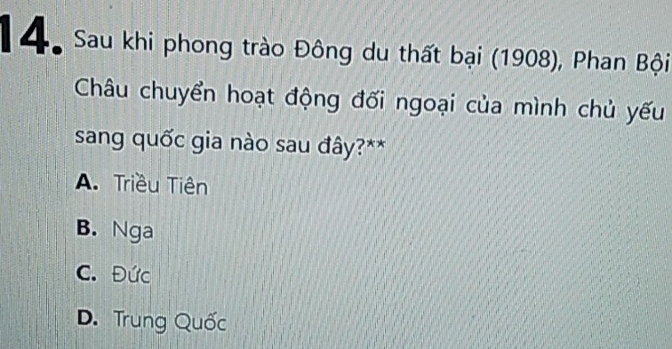 4o Sau khi phong trào Đông du thất bại (1908), Phan Bội
Châu chuyển hoạt động đối ngoại của mình chủ yếu
sang quốc gia nào sau đây?**
A. Triều Tiên
B. Nga
C. Đức
D. Trung Quốc