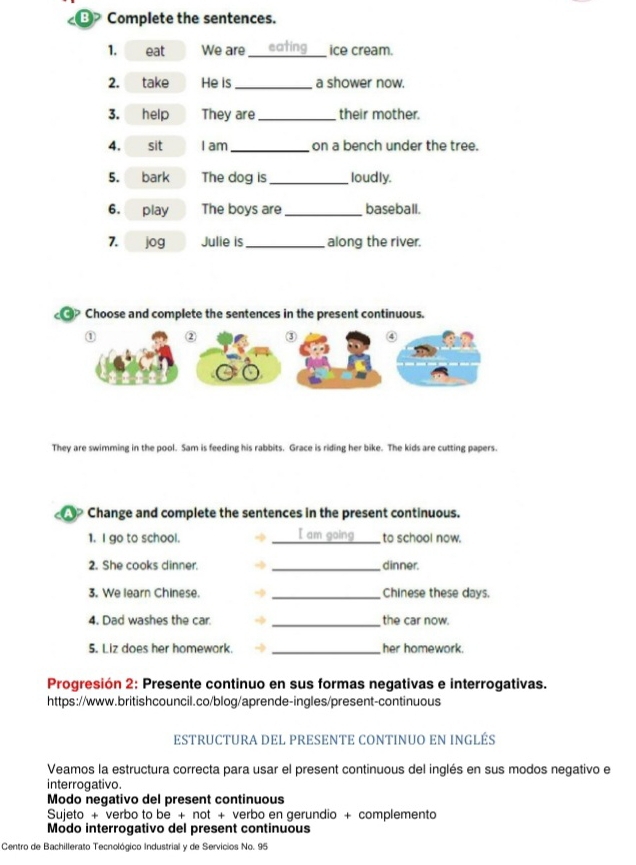 Complete the sentences.
1. eat We are eating _ice cream.
2. take He is _a shower now.
3. help They are _their mother.
4. sit I am_ on a bench under the tree.
5. bark The dog is _loudly.
6. play The boys are_ baseball.
7. jog Julie is _along the river.
@ Choose and complete the sentences in the present continuous.
① ② ③ ④
They are swimming in the pool. Sam is feeding his rabbits. Grace is riding her bike. The kids are cutting papers.
Change and complete the sentences in the present continuous.
1. I go to school. I am going to school now.
2. She cooks dinner. _dinner.
3. We learn Chinese _Chinese these days.
4. Dad washes the car. _the car now.
5. Liz does her homework. _her homework.
Progresión 2: Presente continuo en sus formas negativas e interrogativas.
https://www.britishcouncil.co/blog/aprende-ingles/present-continuous
ESTRUCTURA DEL PRESENTE CONTINUO EN INGLÉS
Veamos la estructura correcta para usar el present continuous del inglés en sus modos negativo e
interrogativo.
Modo negativo del present continuous
Sujeto + verbo to be + not + verbo en gerundio + complemento
Modo interrogativo del present continuous
Centro de Bachillerato Tecnológico Industrial y de Servicios No. 95