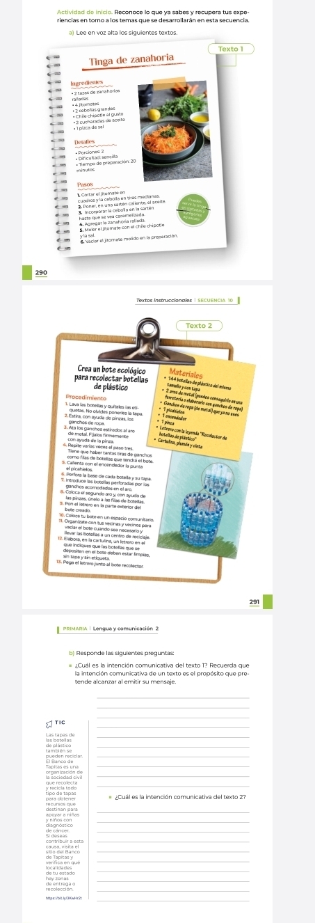 Actividad de inicio. Reconoce lo que ya sabes y recupera tus expe- 
riencias en torno a los temas que se desarrollarán en esta secuencia. 
a) Lee en voz alta los siguientes textos. 
Tinga de zanahoria 
Ingredientes 
* 4 fitomates 
Desalles 
* Tlempo de preparación: 20 * Dificultad: sencila 
Pasos 
1, Cartar el jiterate en 
6. Vaciar el jitomate molido en la preparación 
290 
291 
PRIMARIA | Lengua y comunicación 2 
b) Responde las siguientes preguntas: 
¿Cuál es la intención comunicativa del texto 1? Recuerda que 
tende alcanzar al emitir su mensaje. 
_ 
là pú tco 
¿Cuál es la intención comunicativa del texto 2? 
_ 
_