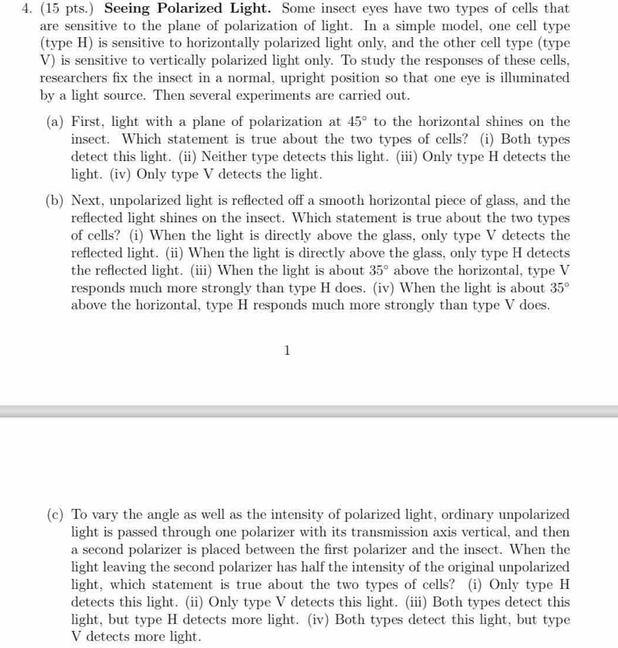 (15 pts.) Seeing Polarized Light. Some insect eyes have two types of cells that 
are sensitive to the plane of polarization of light. In a simple model, one cell type 
(type H) is sensitive to horizontally polarized light only, and the other cell type (type 
V) is sensitive to vertically polarized light only. To study the responses of these cells, 
researchers fix the insect in a normal, upright position so that one eye is illuminated 
by a light source. Then several experiments are carried out. 
(a) First, light with a plane of polarization at 45° to the horizontal shines on the 
insect. Which statement is true about the two types of cells? (i) Both types 
detect this light. (ii) Neither type detects this light. (iii) Only type H detects the 
light. (iv) Only type V detects the light. 
(b) Next, unpolarized light is reflected off a smooth horizontal piece of glass, and the 
reflected light shines on the insect. Which statement is true about the two types 
of cells? (i) When the light is directly above the glass, only type V detects the 
reflected light. (ii) When the light is directly above the glass, only type H detects 
the reflected light. (iii) When the light is about 35° above the horizontal, type V 
responds much more strongly than type H does. (iv) When the light is about 35°
above the horizontal, type H responds much more strongly than type V does. 
(c) To vary the angle as well as the intensity of polarized light, ordinary unpolarized 
light is passed through one polarizer with its transmission axis vertical, and then 
a second polarizer is placed between the first polarizer and the insect. When the 
light leaving the second polarizer has half the intensity of the original unpolarized 
light, which statement is true about the two types of cells? (i) Only type H 
detects this light. (ii) Only type V detects this light. (iii) Both types detect this 
light, but type H detects more light. (iv) Both types detect this light, but type 
V detects more light.