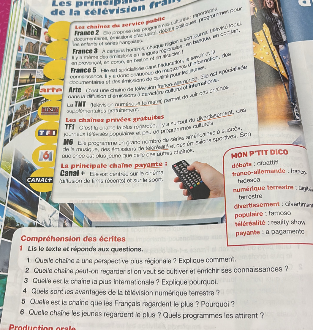 es princi a 
de la télévision fra''
France 2 Elle propose des programmes culturels : reportages
Les chaînes du service public
documentaires, émissions d'actualité, débats politiques, programmes pou
France 3 À certains horaires, chaque région a son journal télévisé local
les enfants et séries françaises.
Il y a même des émissions en langues régionales : en basque, en occitan
en provençal, en corse, en breton et en alsacien !
France 5 Elle est spécialisée dans l'éducation, le savoir et la
connaissance. Il y a donc beaucoup de magazines d'information, des
documentaires et des émissions de qualité pour les jeunes.
Arte C'est une chaîne de télévision franco-allemande. Elle est spécialisée
dans la diffusion d'émissions à caractère culturel et international.
La TNT (télévision numérique terrestre) permet de voir des chaînes
TNT supplémentaires gratuitement.
Les chaînes privées gratuites
TF C'est la chaîne la plus regardée, il y a surtout du divertissement, des
TF  journaux télévisés populaires et peu de programmes culturels.
Mo Elle programme un grand nombre de séries américaines à succès
de la musique, des émissions de téléréalité et des émissions sportives. Son
161 audience est plus jeune que celle des autres chaînes.
MON P'TIT DICO
La principale chaîne payante :
débats : dibattiti
Canal + Elle est centrée sur le cinéma
franco-allemande : franco
canaLt (diffusion de films récents) et sur le sport.
tedesca
numérique terrestre : digitale
terrestre
divertissement : divertiment
populaire : famoso
téléréalité : reality show
Compréhension des écrites payante : a pagamento
1 Lis le texte et réponds aux questions.
1 Quelle chaîne a une perspective plus régionale ? Explique comment.
2 Quelle chaîne peut-on regarder si on veut se cultiver et enrichir ses connaissances ?
3 Quelle est la chaîne la plus internationale ? Explique pourquoi.
4 Quels sont les avantages de la télévision numérique terrestre ?
5 Quelle est la chaîne que les Français regardent le plus ? Pourquoi ?
6 Quelle chaîne les jeunes regardent le plus ? Quels programmes les attirent ?
Produ ction ora