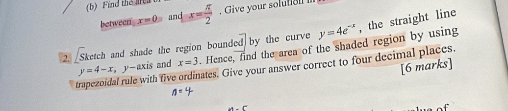 Find the are 
between x=0 and x= π /2 . Give your solution 
2. [Sketch and shade the region bounded by the curve y=4e^(-x) , the straight line
x=3. Hence, find the area of the shaded region by using 
trapezoidal rule with five ordinates. Give your answer correct to four decimal places. y=4-x ， y-axis and [6 marks]