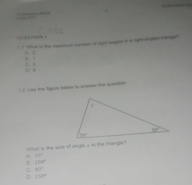 Mathematics MOCK
Grade B PZ
QUESTION 1
1.1 What is the maximum number of right angles in a right-angled triangle?
A. 2
B. 1
C. 3
D. 0
1.2 Use the figure below to answer the question
What is the size of angle x in the triangle?
A. 30^o
B. 100^o
C. 80^o
D. 150^o