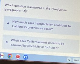 Which question is answered in the introduction
[paragraphs 1-3]?
A How much does transportation contribute to
California's greenhouse gases?
B When does California want all cars to be
powered by electricity or hydrogen?
Nov 7