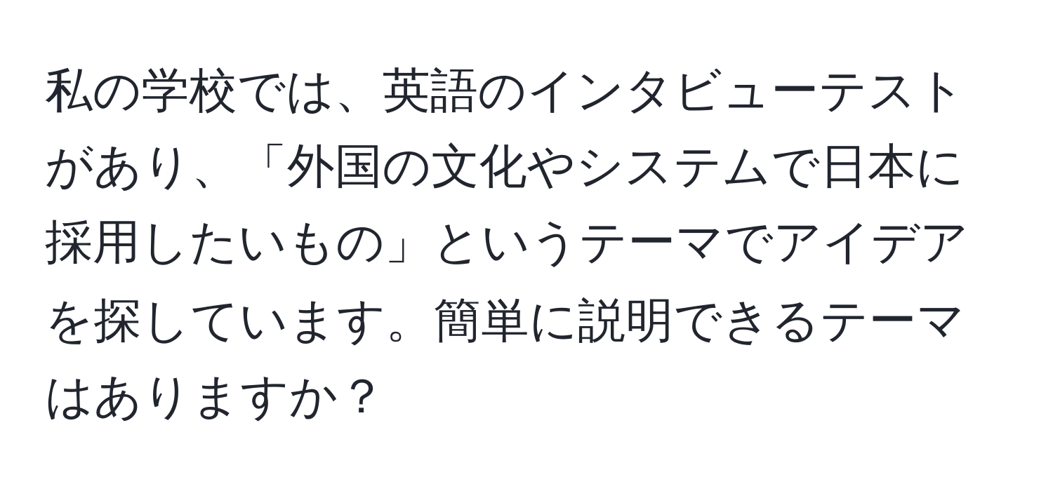 私の学校では、英語のインタビューテストがあり、「外国の文化やシステムで日本に採用したいもの」というテーマでアイデアを探しています。簡単に説明できるテーマはありますか？