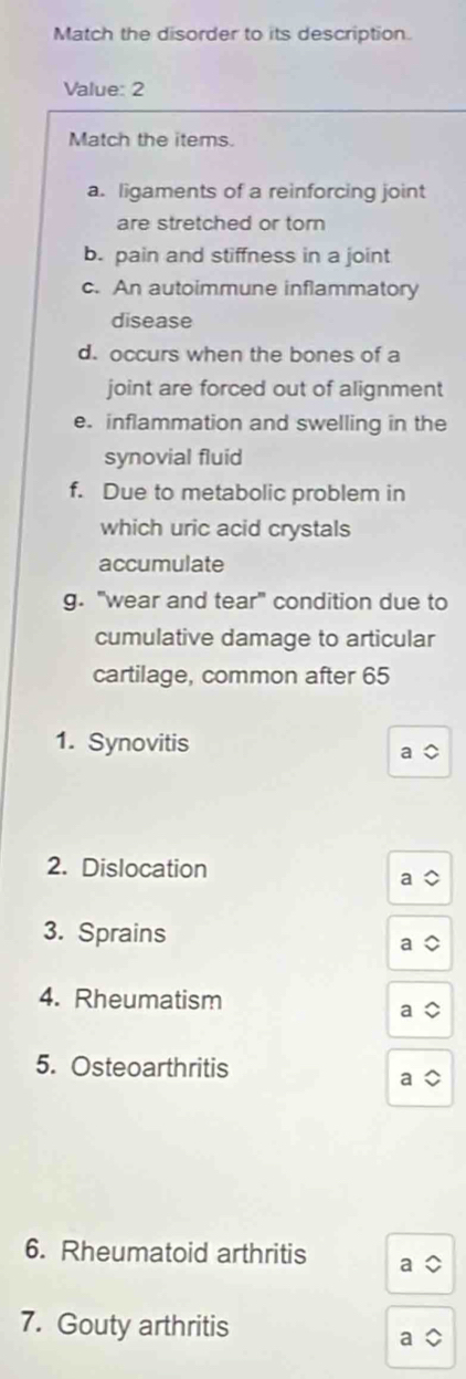 Match the disorder to its description. 
Value: 2 
Match the items. 
a. ligaments of a reinforcing joint 
are stretched or torn 
b. pain and stiffness in a joint 
c. An autoimmune inflammatory 
disease 
d. occurs when the bones of a 
joint are forced out of alignment 
e. inflammation and swelling in the 
synovial fluid 
f. Due to metabolic problem in 
which uric acid crystals 
accumulate 
g. "wear and tear" condition due to 
cumulative damage to articular 
cartilage, common after 65
1. Synovitis 
2. Dislocation 
3. Sprains 
4. Rheumatism 
5. Osteoarthritis 
6. Rheumatoid arthritis 
7. Gouty arthritis