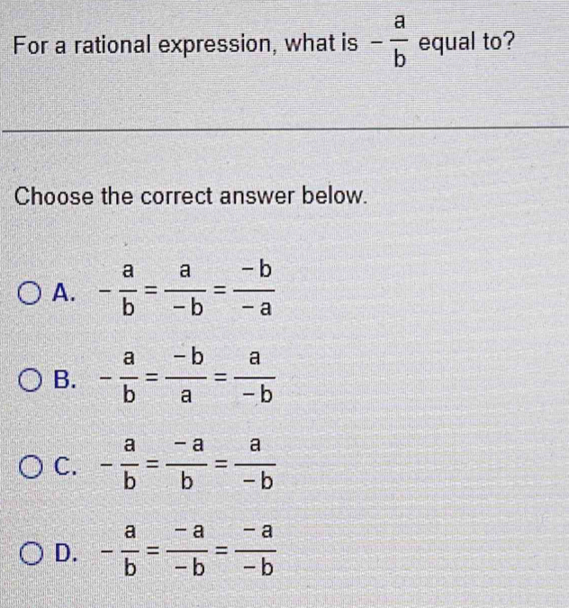 For a rational expression, what is - a/b  equal to?
Choose the correct answer below.
A. - a/b = a/-b = (-b)/-a 
B. - a/b = (-b)/a = a/-b 
C. - a/b = (-a)/b = a/-b 
D. - a/b = (-a)/-b = (-a)/-b 