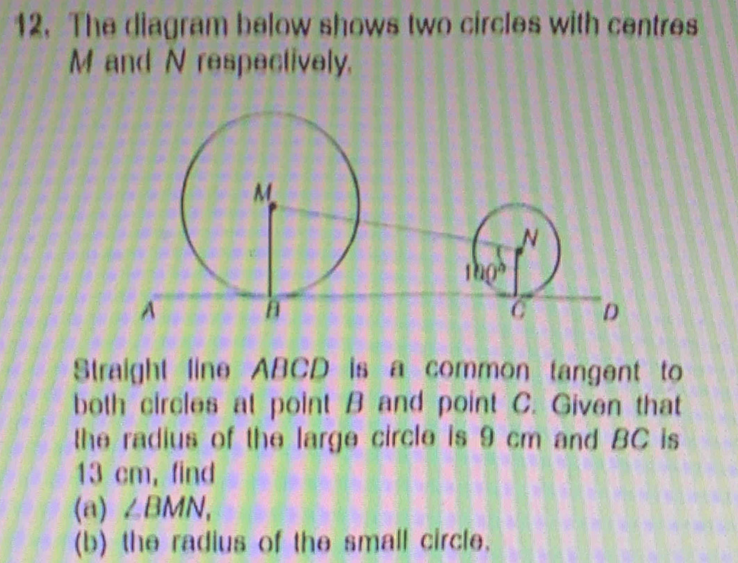 The diagram below shows two circles with centres
M and N respectively.
Straight line ABCD is a common tangent to
both circles at point B and point C. Given that
the radius of the large circle is 9 cm and BC is
13 cm, find
(a) ∠ BMN,
(b) the radius of the small circle.